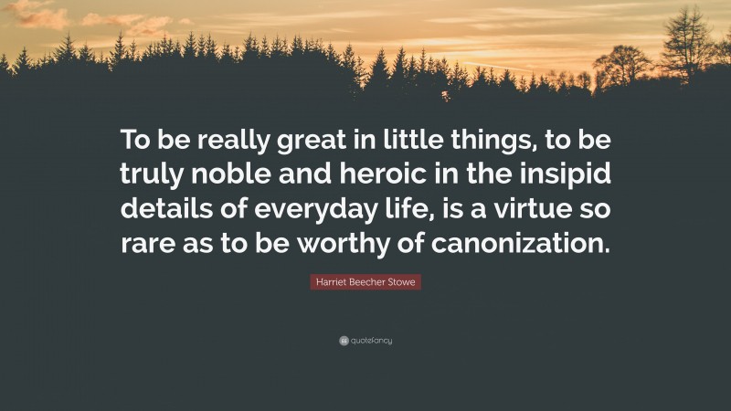 Harriet Beecher Stowe Quote: “To be really great in little things, to be truly noble and heroic in the insipid details of everyday life, is a virtue so rare as to be worthy of canonization.”
