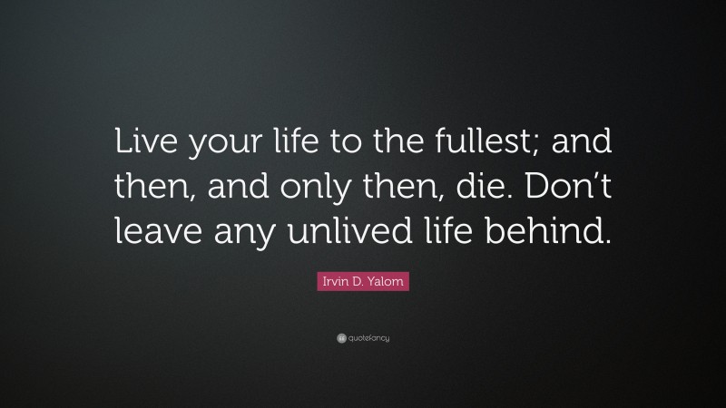 Irvin D. Yalom Quote: “Live your life to the fullest; and then, and only then, die. Don’t leave any unlived life behind.”