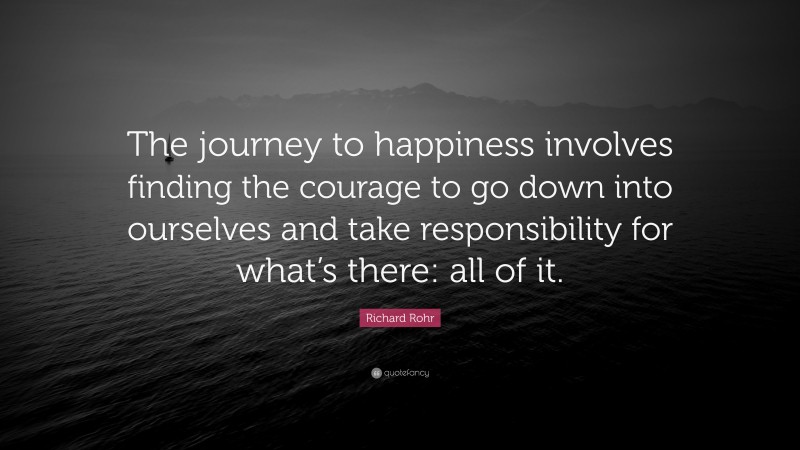 Richard Rohr Quote: “The journey to happiness involves finding the courage to go down into ourselves and take responsibility for what’s there: all of it.”