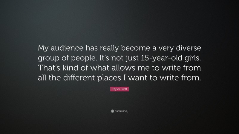 Taylor Swift Quote: “My audience has really become a very diverse group of people. It’s not just 15-year-old girls. That’s kind of what allows me to write from all the different places I want to write from.”