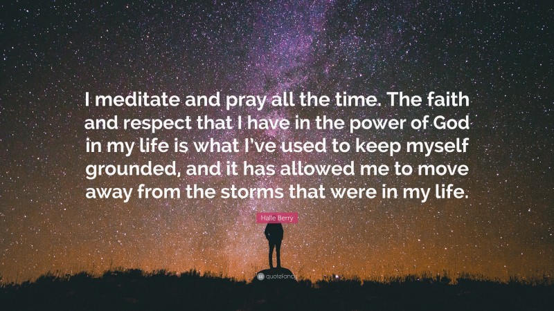 Halle Berry Quote: “I meditate and pray all the time. The faith and respect that I have in the power of God in my life is what I’ve used to keep myself grounded, and it has allowed me to move away from the storms that were in my life.”