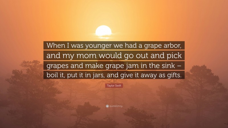 Taylor Swift Quote: “When I was younger we had a grape arbor, and my mom would go out and pick grapes and make grape jam in the sink – boil it, put it in jars, and give it away as gifts.”