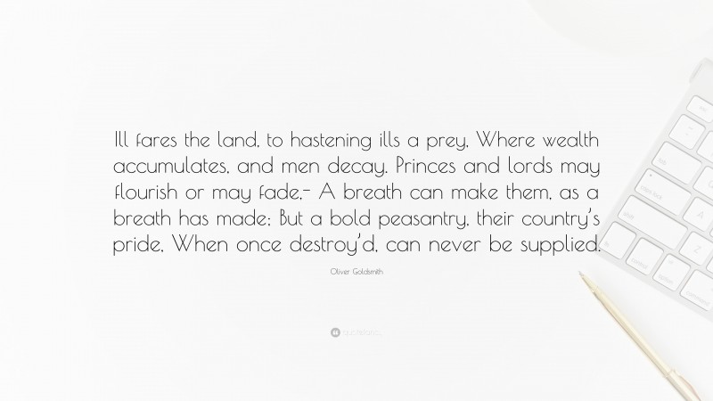 Oliver Goldsmith Quote: “Ill fares the land, to hastening ills a prey, Where wealth accumulates, and men decay. Princes and lords may flourish or may fade,- A breath can make them, as a breath has made; But a bold peasantry, their country’s pride, When once destroy’d, can never be supplied.”