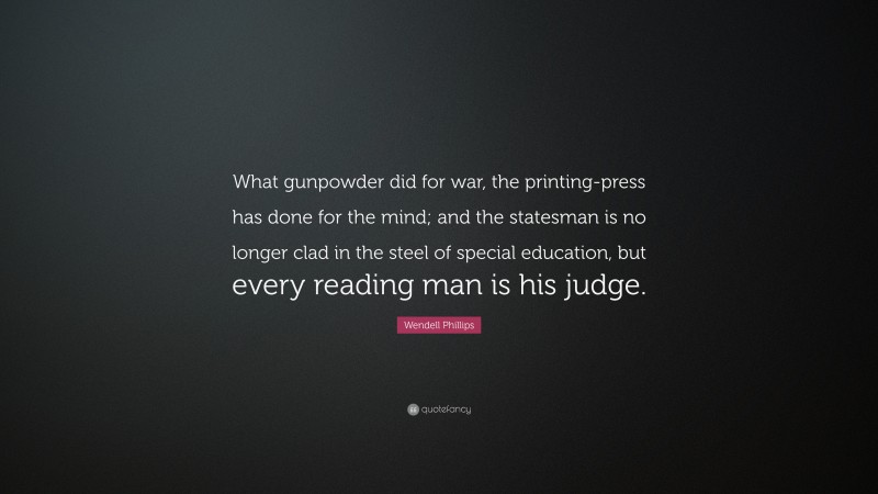 Wendell Phillips Quote: “What gunpowder did for war, the printing-press has done for the mind; and the statesman is no longer clad in the steel of special education, but every reading man is his judge.”