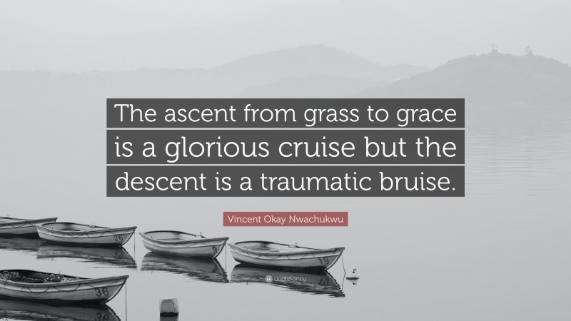 Vincent Okay Nwachukwu Quote: “The ascent from grass to grace is a glorious cruise but the descent is a traumatic bruise.”