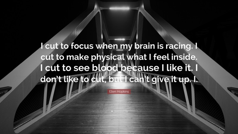 Ellen Hopkins Quote: “I cut to focus when my brain is racing. I cut to make physical what I feel inside. I cut to see blood because I like it. I don’t like to cut, but I can’t give it up. I.”