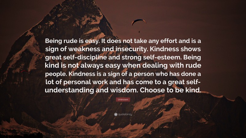 Unknown Quote: “Being rude is easy. It does not take any effort and is a sign of weakness and insecurity. Kindness shows great self-discipline and strong self-esteem. Being kind is not always easy when dealing with rude people. Kindness is a sign of a person who has done a lot of personal work and has come to a great self-understanding and wisdom. Choose to be kind.”