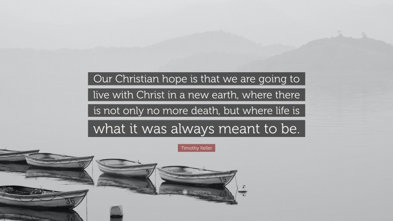 Timothy Keller Quote: “Our Christian hope is that we are going to live with Christ in a new earth, where there is not only no more death, but where life is what it was always meant to be.”