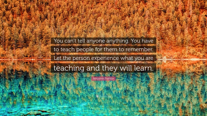 Benjamin Franklin Quote: “You can’t tell anyone anything. You have to teach people for them to remember. Let the person experience what you are teaching and they will learn.”
