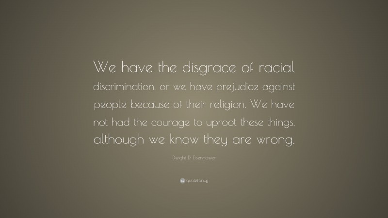 Dwight D. Eisenhower Quote: “We have the disgrace of racial discrimination, or we have prejudice against people because of their religion. We have not had the courage to uproot these things, although we know they are wrong.”