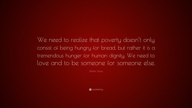Mother Teresa Quote: “We need to realize that poverty doesn’t only consist of being hungry for bread, but rather it is a tremendous hunger for human dignity. We need to love and to be someone for someone else.”