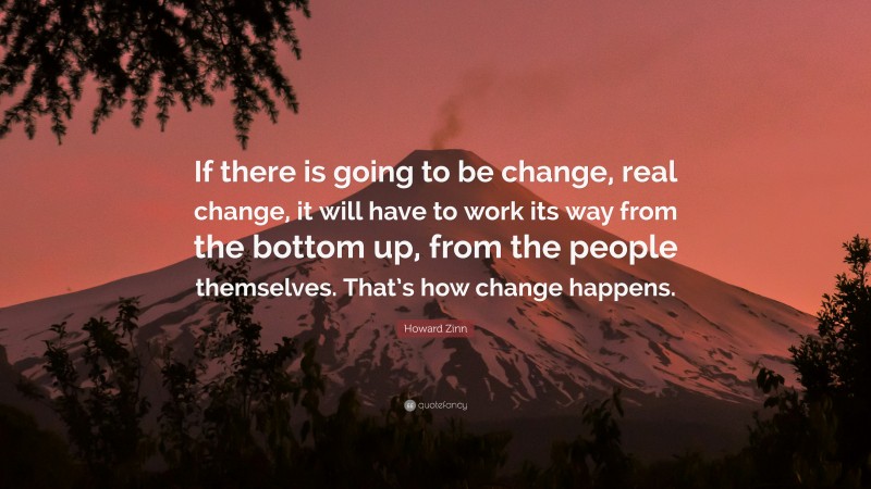 Howard Zinn Quote: “If there is going to be change, real change, it will have to work its way from the bottom up, from the people themselves. That’s how change happens.”