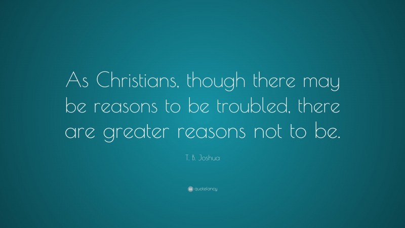 T. B. Joshua Quote: “As Christians, though there may be reasons to be troubled, there are greater reasons not to be.”