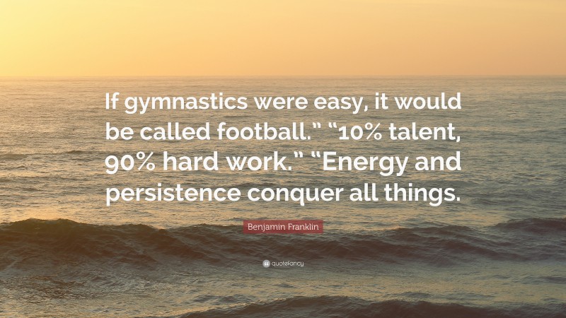 Benjamin Franklin Quote: “If gymnastics were easy, it would be called football.” “10% talent, 90% hard work.” “Energy and persistence conquer all things.”