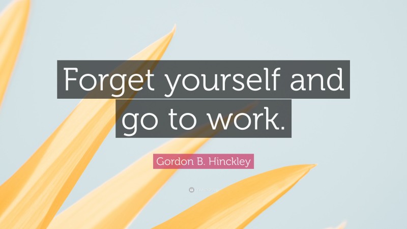 Gordon B. Hinckley Quote: “Forget yourself and go to work.”