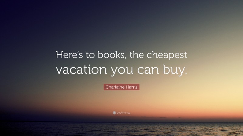 Charlaine Harris Quote: “Here’s to books, the cheapest vacation you can buy.”