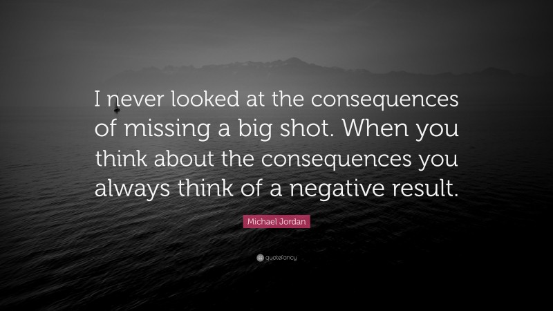 Michael Jordan Quote: “I never looked at the consequences of missing a big shot. When you think about the consequences you always think of a negative result.”