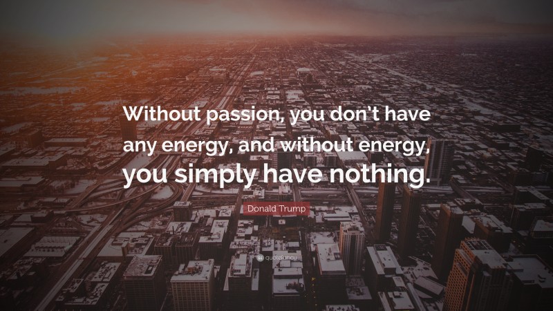 Donald Trump Quote: “Without passion, you don’t have any energy, and without energy, you simply have nothing.”