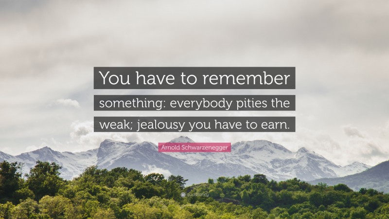 Arnold Schwarzenegger Quote: “You have to remember something: everybody pities the weak; jealousy you have to earn.”