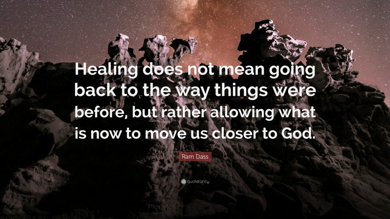 Ram Dass Quote: “Healing does not mean going back to the way things were before, but rather allowing what is now to move us closer to God.”