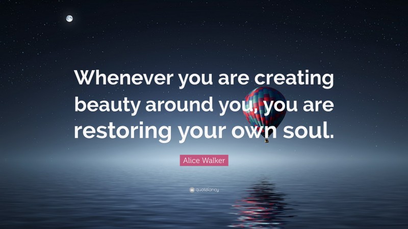 Alice Walker Quote: “Whenever you are creating beauty around you, you are restoring your own soul.”