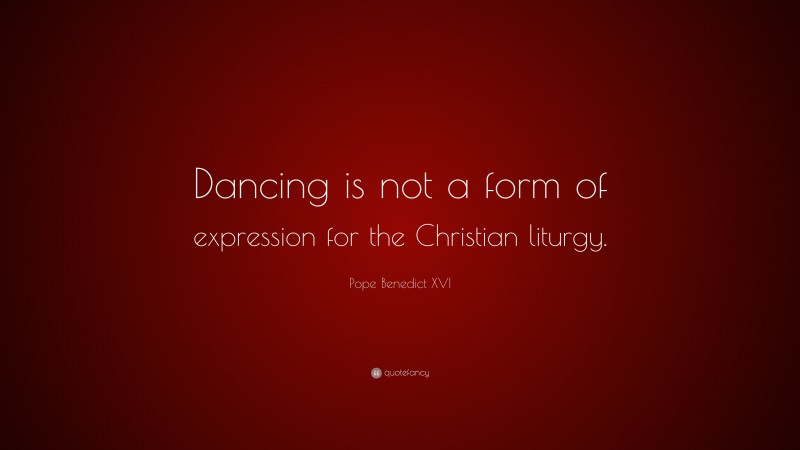Pope Benedict XVI Quote: “Dancing is not a form of expression for the Christian liturgy.”