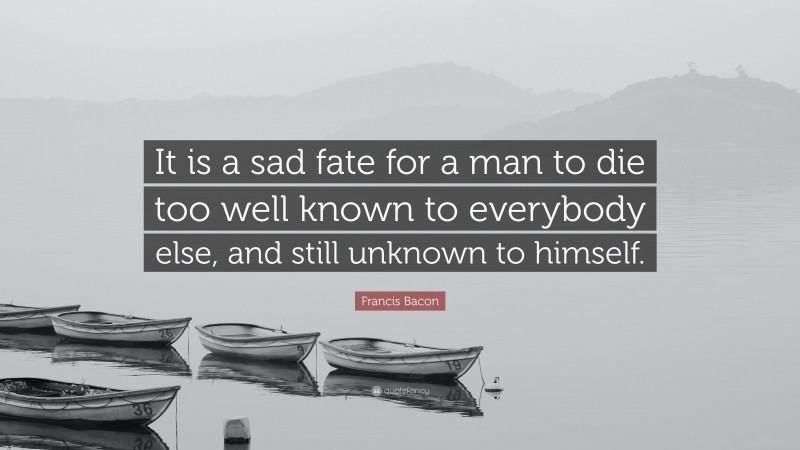 Francis Bacon Quote: “It is a sad fate for a man to die too well known to everybody else, and still unknown to himself.”