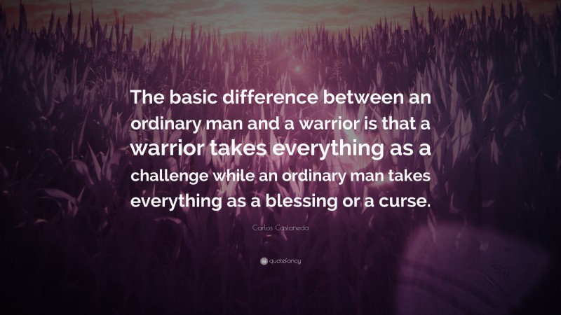 Carlos Castaneda Quote: “The basic difference between an ordinary man and a warrior is that a warrior takes everything as a challenge while an ordinary man takes everything as a blessing or a curse.”