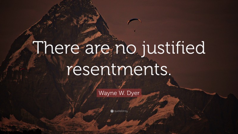 Wayne W. Dyer Quote: “There are no justified resentments.”