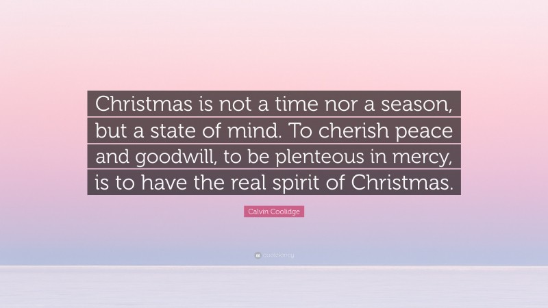 Calvin Coolidge Quote: “Christmas is not a time nor a season, but a state of mind. To cherish peace and goodwill, to be plenteous in mercy, is to have the real spirit of Christmas.”