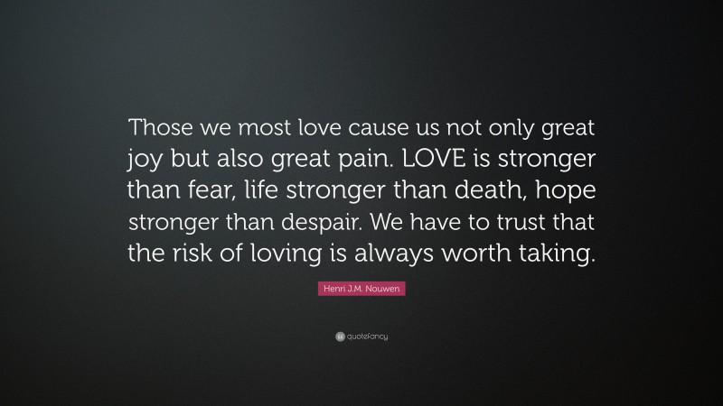 Henri J.M. Nouwen Quote: “Those we most love cause us not only great joy but also great pain. LOVE is stronger than fear, life stronger than death, hope stronger than despair. We have to trust that the risk of loving is always worth taking.”
