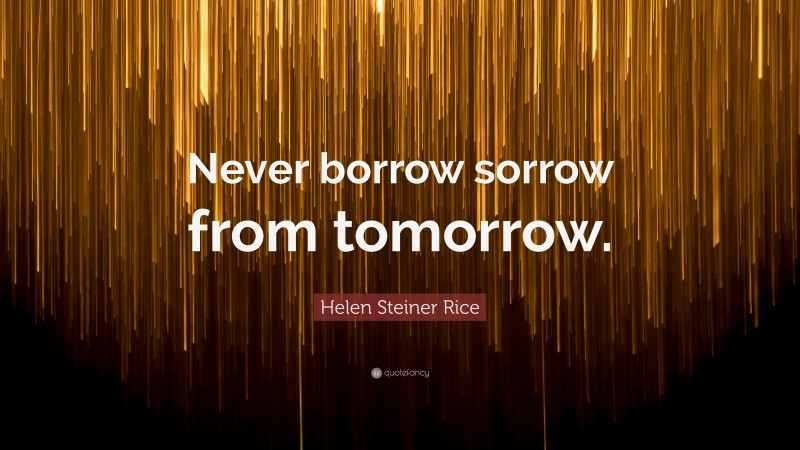 Helen Steiner Rice Quote: “Never borrow sorrow from tomorrow.”