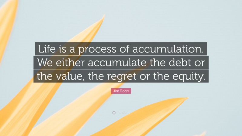 Jim Rohn Quote: “Life is a process of accumulation. We either accumulate the debt or the value, the regret or the equity.”