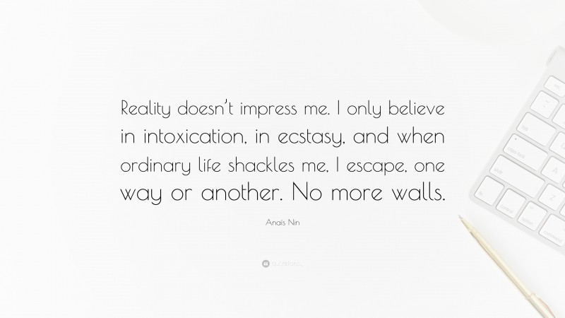Anaïs Nin Quote: “Reality doesn’t impress me. I only believe in intoxication, in ecstasy, and when ordinary life shackles me, I escape, one way or another. No more walls.”