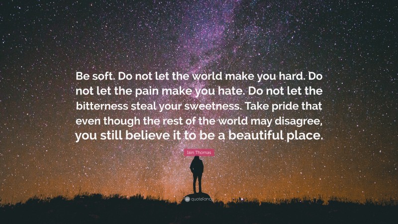Iain Thomas Quote: “Be soft. Do not let the world make you hard. Do not let the pain make you hate. Do not let the bitterness steal your sweetness. Take pride that even though the rest of the world may disagree, you still believe it to be a beautiful place.”