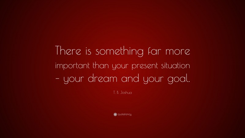 T. B. Joshua Quote: “There is something far more important than your present situation – your dream and your goal.”