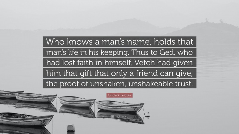 Ursula K. Le Guin Quote: “Who knows a man’s name, holds that man’s life in his keeping. Thus to Ged, who had lost faith in himself, Vetch had given him that gift that only a friend can give, the proof of unshaken, unshakeable trust.”