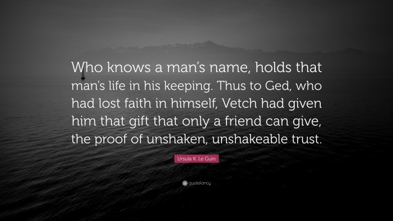 Ursula K. Le Guin Quote: “Who knows a man’s name, holds that man’s life in his keeping. Thus to Ged, who had lost faith in himself, Vetch had given him that gift that only a friend can give, the proof of unshaken, unshakeable trust.”
