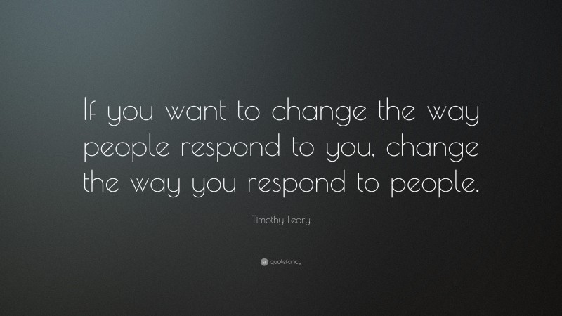 Timothy Leary Quote: “If you want to change the way people respond to you, change the way you respond to people.”