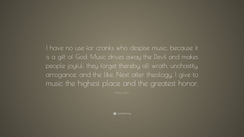 Martin Luther Quote: “I have no use for cranks who despise music, because it is a gift of God. Music drives away the Devil and makes people joyful; they forget thereby all wrath, unchastity, arrogance, and the like. Next after theology, I give to music the highest place and the greatest honor.”