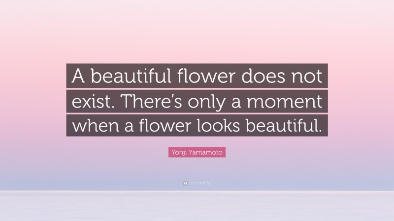 Yohji Yamamoto Quote: “A beautiful flower does not exist. There’s only a moment when a flower looks beautiful.”
