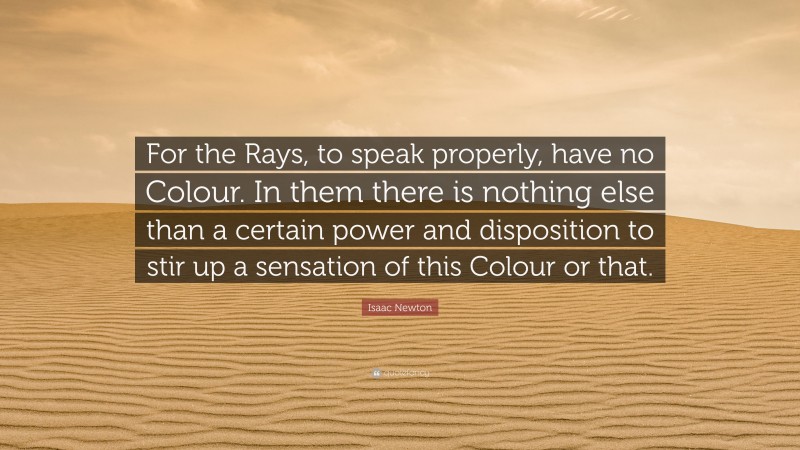 Isaac Newton Quote: “For the Rays, to speak properly, have no Colour. In them there is nothing else than a certain power and disposition to stir up a sensation of this Colour or that.”