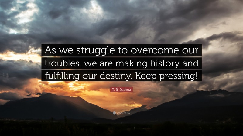 T. B. Joshua Quote: “As we struggle to overcome our troubles, we are making history and fulfilling our destiny. Keep pressing!”