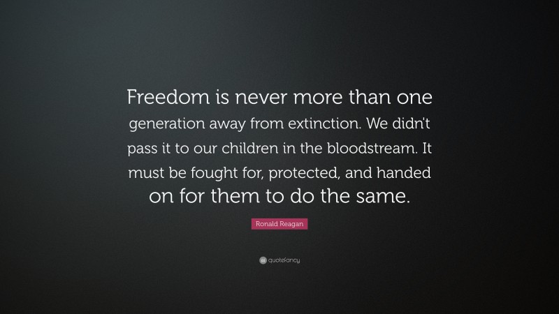 Ronald Reagan Quote: “Freedom is never more than one generation away from extinction. We didn't pass it to our children in the bloodstream. It must be fought for, protected, and handed on for them to do the same.”