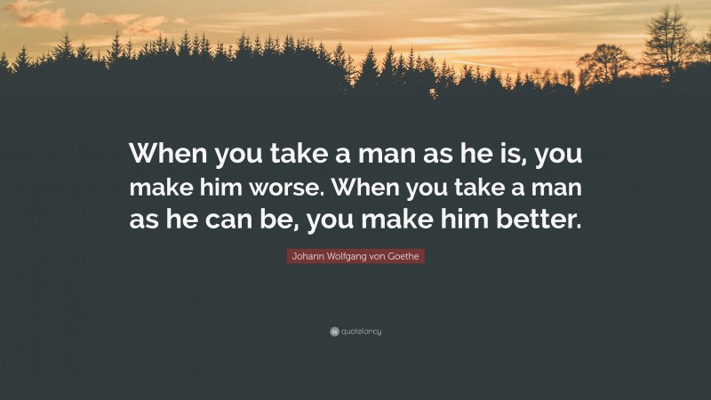 Johann Wolfgang von Goethe Quote: “When you take a man as he is, you make him worse. When you take a man as he can be, you make him better.”