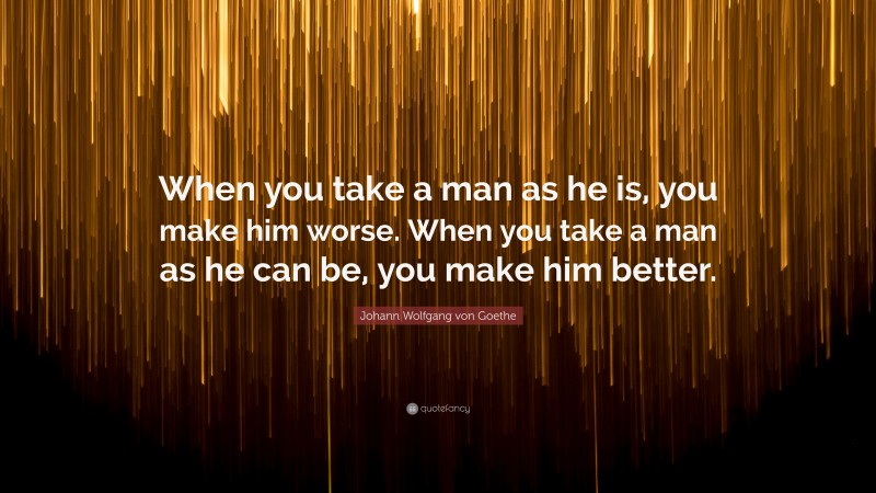 Johann Wolfgang von Goethe Quote: “When you take a man as he is, you make him worse. When you take a man as he can be, you make him better.”