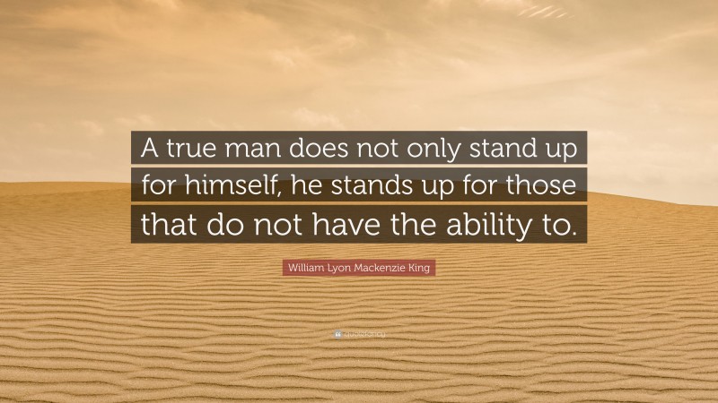 William Lyon Mackenzie King Quote: “A true man does not only stand up for himself, he stands up for those that do not have the ability to.”