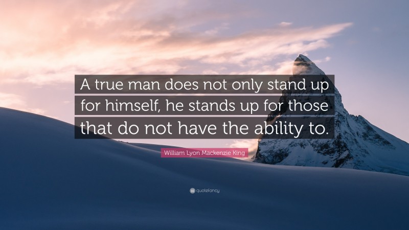 William Lyon Mackenzie King Quote: “A true man does not only stand up for himself, he stands up for those that do not have the ability to.”