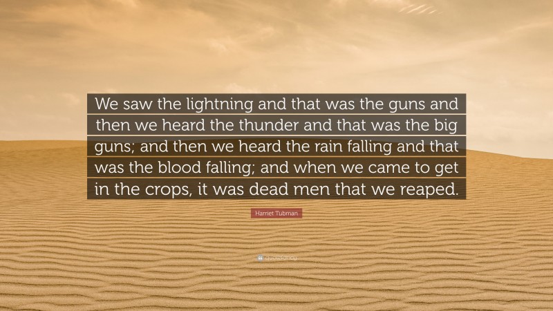 Harriet Tubman Quote: “We saw the lightning and that was the guns and then we heard the thunder and that was the big guns; and then we heard the rain falling and that was the blood falling; and when we came to get in the crops, it was dead men that we reaped.”
