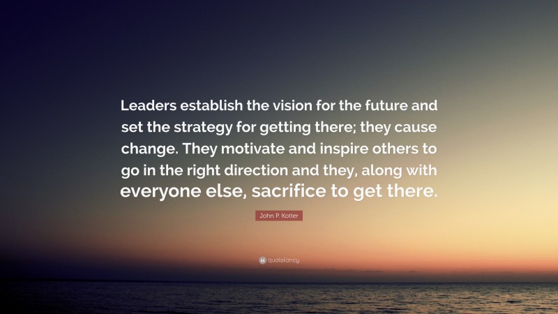 John P. Kotter Quote: “Leaders establish the vision for the future and set the strategy for getting there; they cause change. They motivate and inspire others to go in the right direction and they, along with everyone else, sacrifice to get there.”